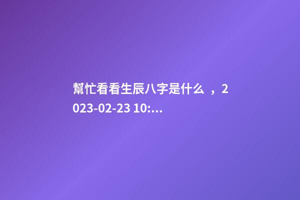 幫忙看看生辰八字是什么，2023-02-23 10:38，并根據(jù)五行起名